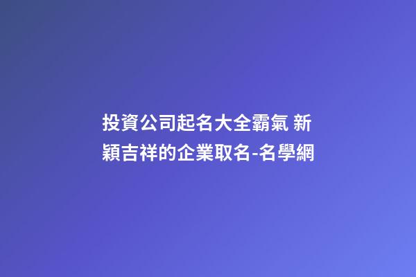 投資公司起名大全霸氣 新穎吉祥的企業取名-名學網